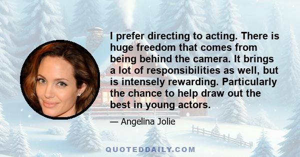 I prefer directing to acting. There is huge freedom that comes from being behind the camera. It brings a lot of responsibilities as well, but is intensely rewarding. Particularly the chance to help draw out the best in