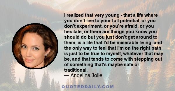 I realized that very young - that a life where you don't live to your full potential, or you don't experiment, or you're afraid, or you hesitate, or there are things you know you should do but you just don't get around