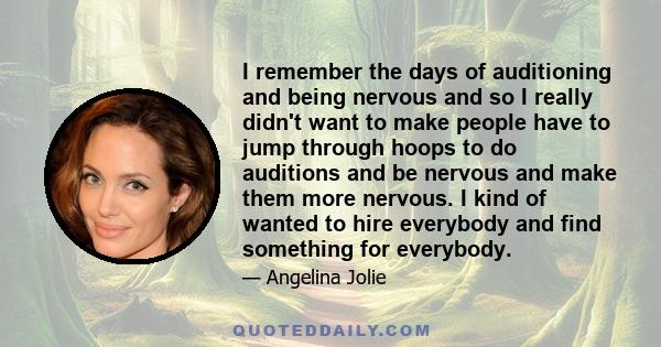 I remember the days of auditioning and being nervous and so I really didn't want to make people have to jump through hoops to do auditions and be nervous and make them more nervous. I kind of wanted to hire everybody