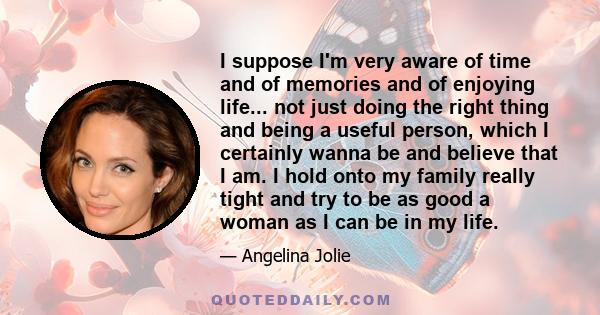 I suppose I'm very aware of time and of memories and of enjoying life... not just doing the right thing and being a useful person, which I certainly wanna be and believe that I am. I hold onto my family really tight and 