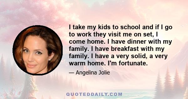 I take my kids to school and if I go to work they visit me on set, I come home. I have dinner with my family. I have breakfast with my family. I have a very solid, a very warm home. I'm fortunate.