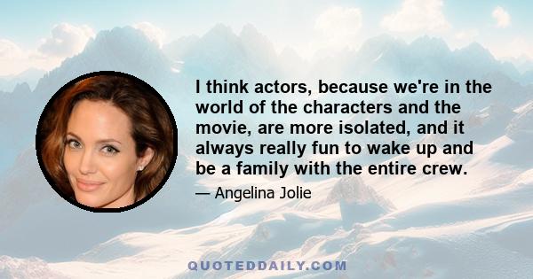 I think actors, because we're in the world of the characters and the movie, are more isolated, and it always really fun to wake up and be a family with the entire crew.