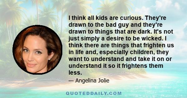 I think all kids are curious. They're drawn to the bad guy and they're drawn to things that are dark. It's not just simply a desire to be wicked. I think there are things that frighten us in life and, especially