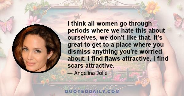 I think all women go through periods where we hate this about ourselves, we don't like that. It's great to get to a place where you dismiss anything you're worried about. I find flaws attractive. I find scars attractive.