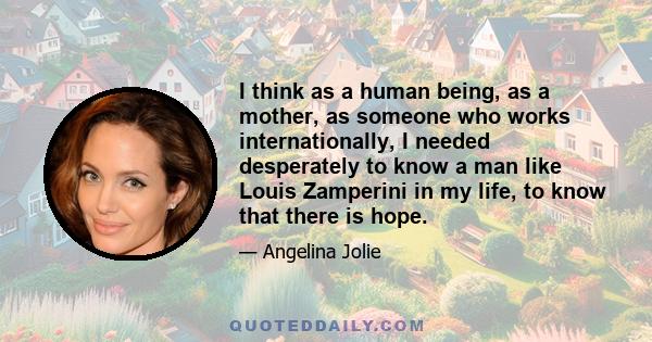 I think as a human being, as a mother, as someone who works internationally, I needed desperately to know a man like Louis Zamperini in my life, to know that there is hope.