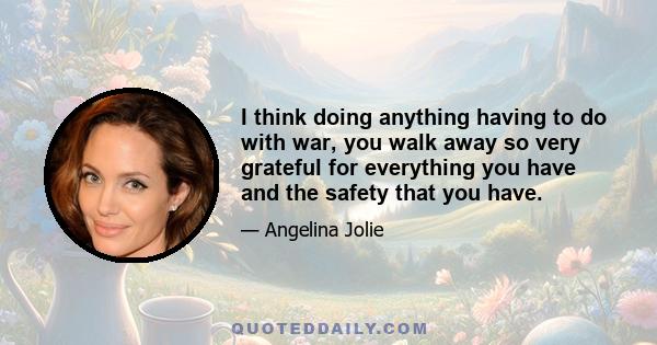 I think doing anything having to do with war, you walk away so very grateful for everything you have and the safety that you have.