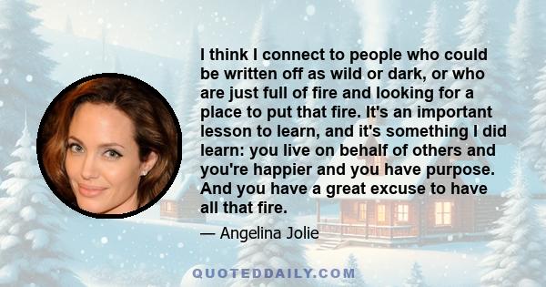 I think I connect to people who could be written off as wild or dark, or who are just full of fire and looking for a place to put that fire. It's an important lesson to learn, and it's something I did learn: you live on 