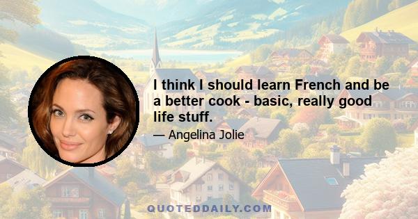 I think I should learn French and be a better cook - basic, really good life stuff.