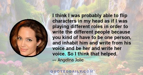 I think I was probably able to flip characters in my head as if I was playing different roles in order to write the different people because you kind of have to be one person, and inhabit him and write from his voice