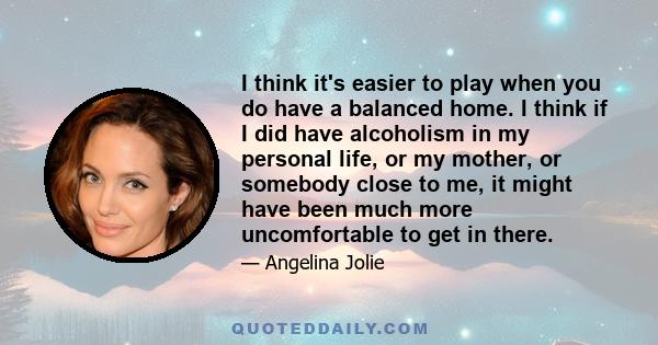 I think it's easier to play when you do have a balanced home. I think if I did have alcoholism in my personal life, or my mother, or somebody close to me, it might have been much more uncomfortable to get in there.