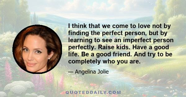 I think that we come to love not by finding the perfect person, but by learning to see an imperfect person perfectly. Raise kids. Have a good life. Be a good friend. And try to be completely who you are.