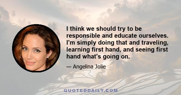 I think we should try to be responsible and educate ourselves. I'm simply doing that and traveling, learning first hand, and seeing first hand what's going on.