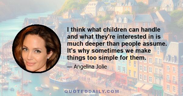 I think what children can handle and what they're interested in is much deeper than people assume. It's why sometimes we make things too simple for them.