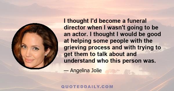 I thought I'd become a funeral director when I wasn't going to be an actor. I thought I would be good at helping some people with the grieving process and with trying to get them to talk about and understand who this