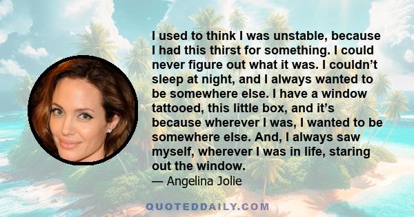 I used to think I was unstable, because I had this thirst for something. I could never figure out what it was. I couldn’t sleep at night, and I always wanted to be somewhere else. I have a window tattooed, this little