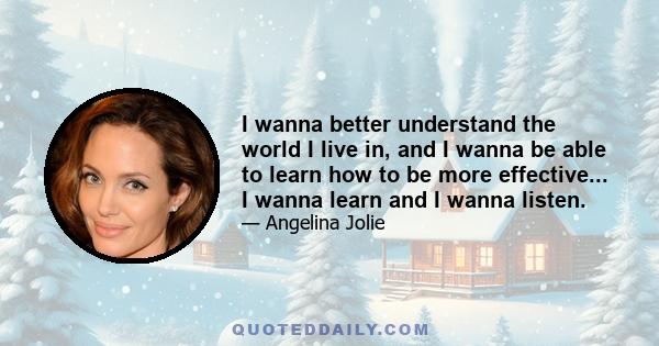 I wanna better understand the world I live in, and I wanna be able to learn how to be more effective... I wanna learn and I wanna listen.