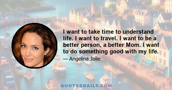 I want to take time to understand life. I want to travel. I want to be a better person, a better Mom. I want to do something good with my life.