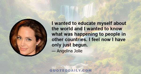 I wanted to educate myself about the world and I wanted to know what was happening to people in other countries. I feel now I have only just begun.