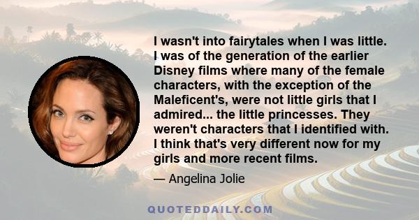 I wasn't into fairytales when I was little. I was of the generation of the earlier Disney films where many of the female characters, with the exception of the Maleficent's, were not little girls that I admired... the