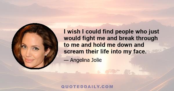 I wish I could find people who just would fight me and break through to me and hold me down and scream their life into my face.