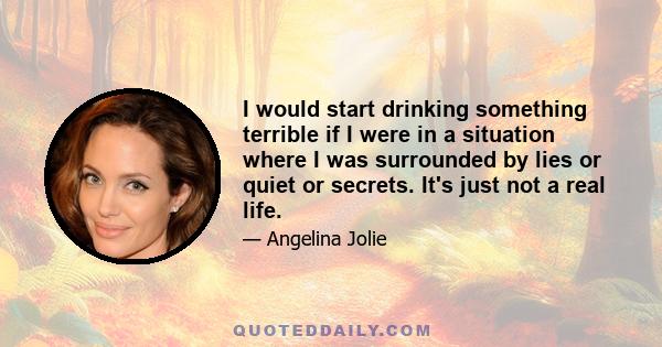 I would start drinking something terrible if I were in a situation where I was surrounded by lies or quiet or secrets. It's just not a real life.