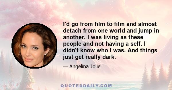 I'd go from film to film and almost detach from one world and jump in another. I was living as these people and not having a self. I didn't know who I was. And things just get really dark.