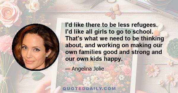 I'd like there to be less refugees. I'd like all girls to go to school. That's what we need to be thinking about, and working on making our own families good and strong and our own kids happy.