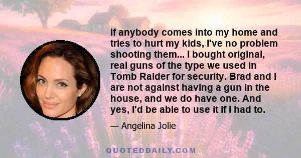 If anybody comes into my home and tries to hurt my kids, I've no problem shooting them... I bought original, real guns of the type we used in Tomb Raider for security. Brad and I are not against having a gun in the