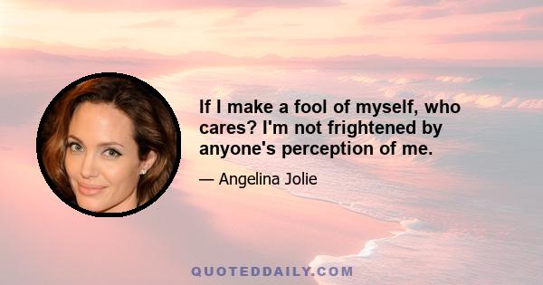 If I make a fool of myself, who cares? I'm not frightened by anyone's perception of me.