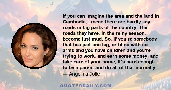 If you can imagine the area and the land in Cambodia, I mean there are hardly any roads in big parts of the country. The roads they have, in the rainy season, become just mud. So, if you’re somebody that has just one