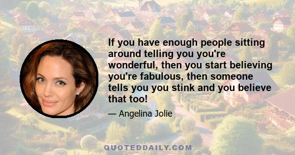 If you have enough people sitting around telling you you're wonderful, then you start believing you're fabulous, then someone tells you you stink and you believe that too!