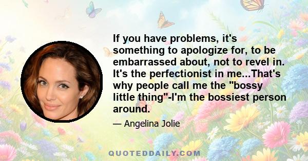 If you have problems, it's something to apologize for, to be embarrassed about, not to revel in. It's the perfectionist in me...That's why people call me the bossy little thing-I'm the bossiest person around.