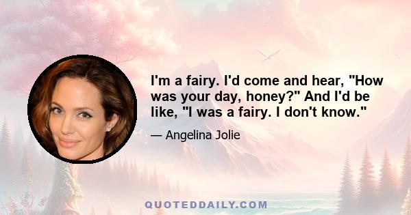 I'm a fairy. I'd come and hear, How was your day, honey? And I'd be like, I was a fairy. I don't know.