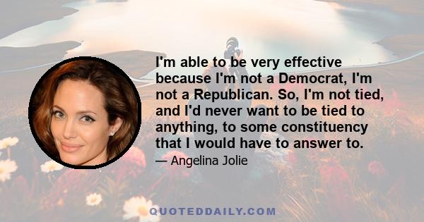 I'm able to be very effective because I'm not a Democrat, I'm not a Republican. So, I'm not tied, and I'd never want to be tied to anything, to some constituency that I would have to answer to.