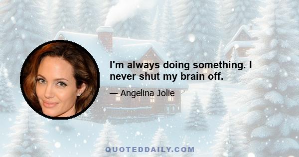 I'm always doing something. I never shut my brain off.