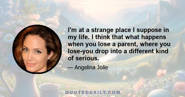 I'm at a strange place I suppose in my life. I think that what happens when you lose a parent, where you lose-you drop into a different kind of serious.