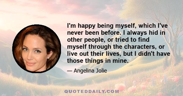 I'm happy being myself, which I've never been before. I always hid in other people, or tried to find myself through the characters, or live out their lives, but I didn't have those things in mine.