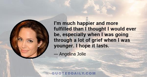 I'm much happier and more fulfilled than I thought I would ever be, especially when I was going through a lot of grief when I was younger. I hope it lasts.