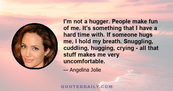 I'm not a hugger. People make fun of me. It's something that I have a hard time with. If someone hugs me, I hold my breath. Snuggling, cuddling, hugging, crying - all that stuff makes me very uncomfortable.