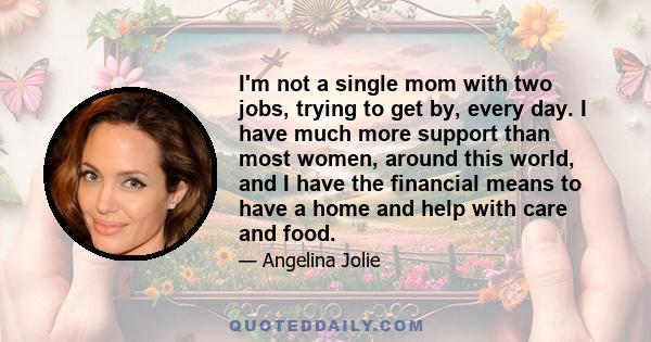 I'm not a single mom with two jobs, trying to get by, every day. I have much more support than most women, around this world, and I have the financial means to have a home and help with care and food.