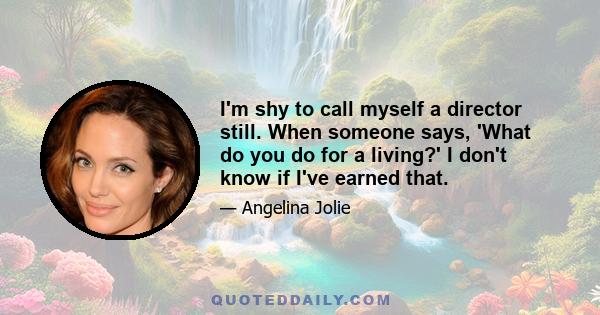 I'm shy to call myself a director still. When someone says, 'What do you do for a living?' I don't know if I've earned that.