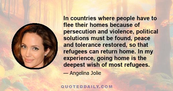 In countries where people have to flee their homes because of persecution and violence, political solutions must be found, peace and tolerance restored, so that refugees can return home. In my experience, going home is