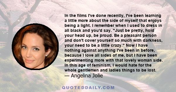 In the films I've done recently, I've been learning a little more about the side of myself that enjoys being a light. I remember when I used to dress in all black and you'd say. Just be pretty, hold your head up, be