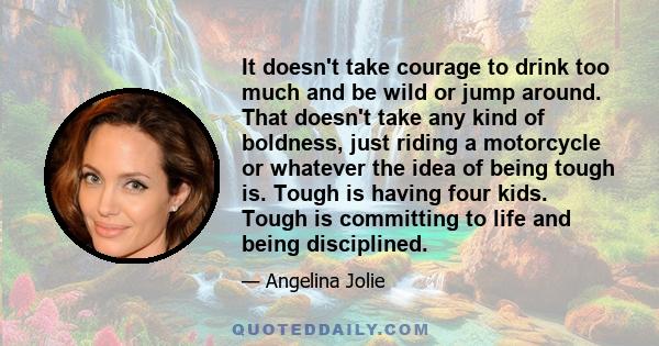 It doesn't take courage to drink too much and be wild or jump around. That doesn't take any kind of boldness, just riding a motorcycle or whatever the idea of being tough is. Tough is having four kids. Tough is