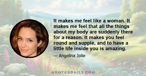 It makes me feel like a woman. It makes me feel that all the things about my body are suddenly there for a reason. It makes you feel round and supple, and to have a little life inside you is amazing.