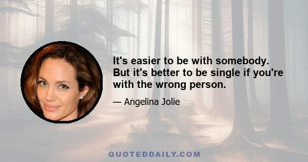 It's easier to be with somebody. But it's better to be single if you're with the wrong person.