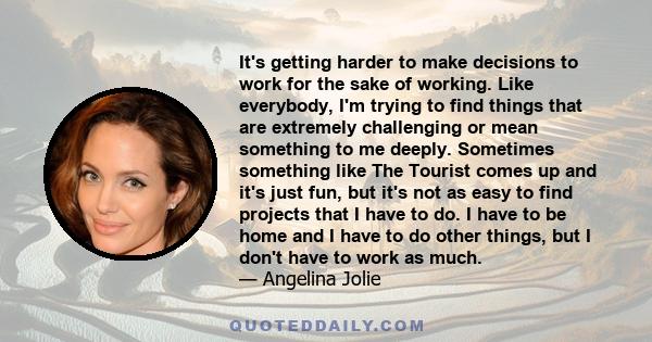 It's getting harder to make decisions to work for the sake of working. Like everybody, I'm trying to find things that are extremely challenging or mean something to me deeply. Sometimes something like The Tourist comes