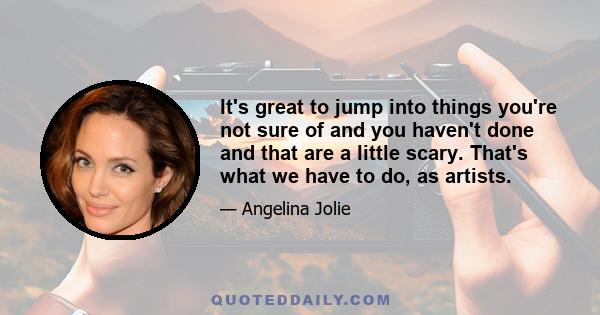 It's great to jump into things you're not sure of and you haven't done and that are a little scary. That's what we have to do, as artists.