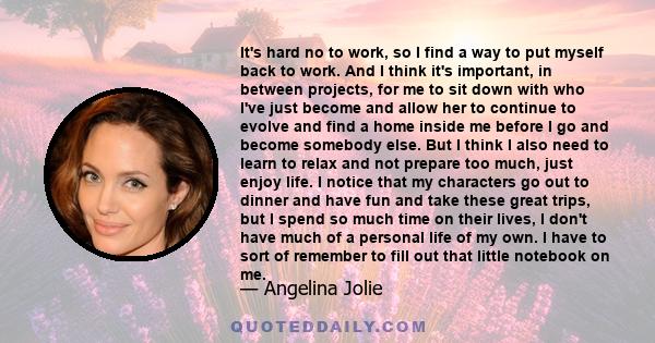 It's hard no to work, so I find a way to put myself back to work. And I think it's important, in between projects, for me to sit down with who I've just become and allow her to continue to evolve and find a home inside