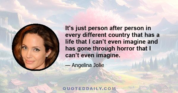 It's just person after person in every different country that has a life that I can’t even imagine and has gone through horror that I can’t even imagine.